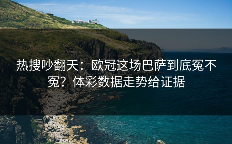 热搜吵翻天：欧冠这场巴萨到底冤不冤？体彩数据走势给证据