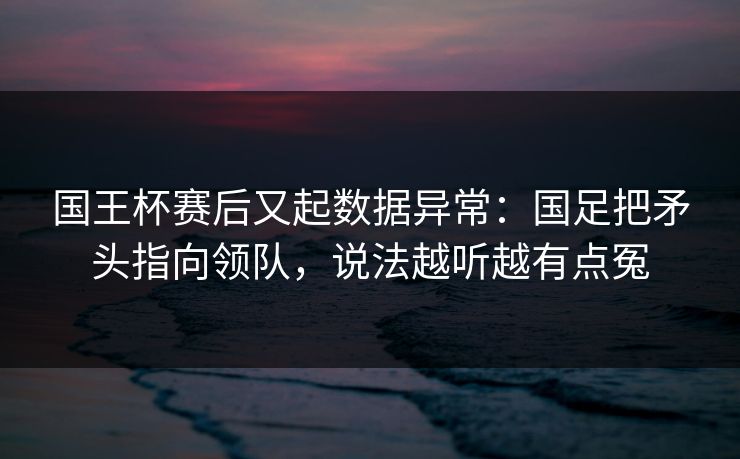 国王杯赛后又起数据异常：国足把矛头指向领队，说法越听越有点冤