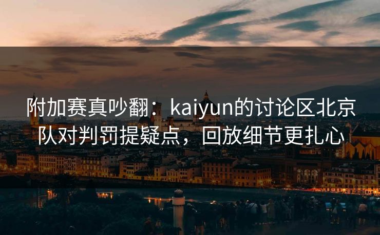 附加赛真吵翻：kaiyun的讨论区北京队对判罚提疑点，回放细节更扎心