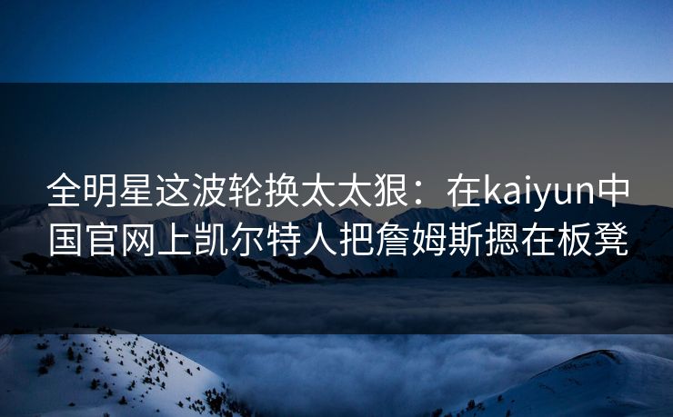 全明星这波轮换太太狠：在kaiyun中国官网上凯尔特人把詹姆斯摁在板凳