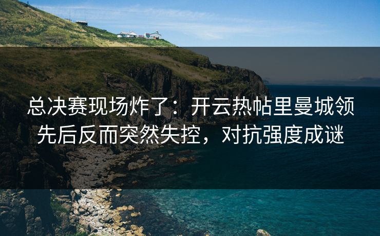 总决赛现场炸了：开云热帖里曼城领先后反而突然失控，对抗强度成谜