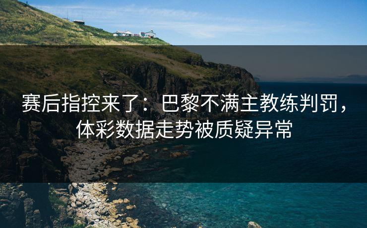 赛后指控来了：巴黎不满主教练判罚，体彩数据走势被质疑异常