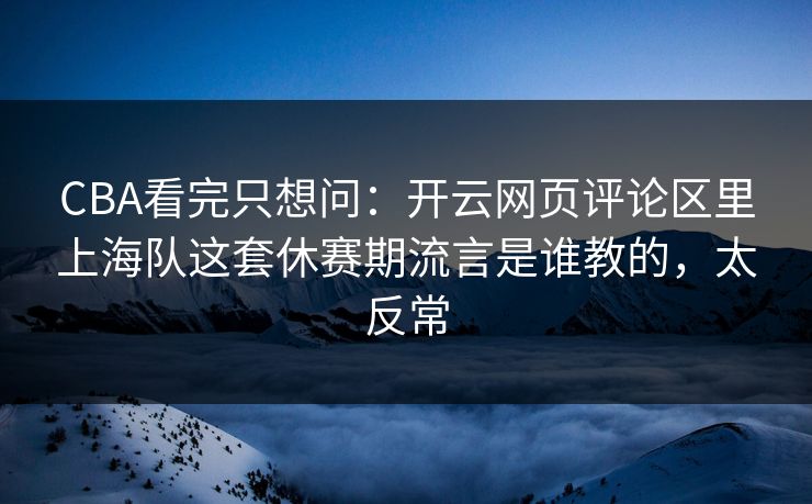 CBA看完只想问：开云网页评论区里上海队这套休赛期流言是谁教的，太反常
