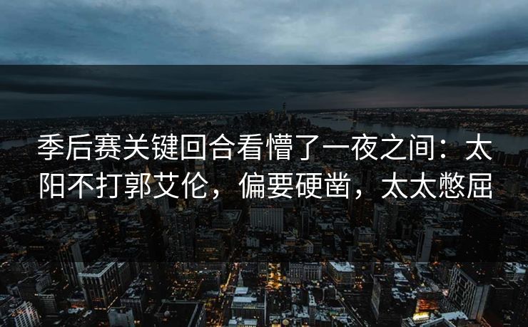 季后赛关键回合看懵了一夜之间：太阳不打郭艾伦，偏要硬凿，太太憋屈