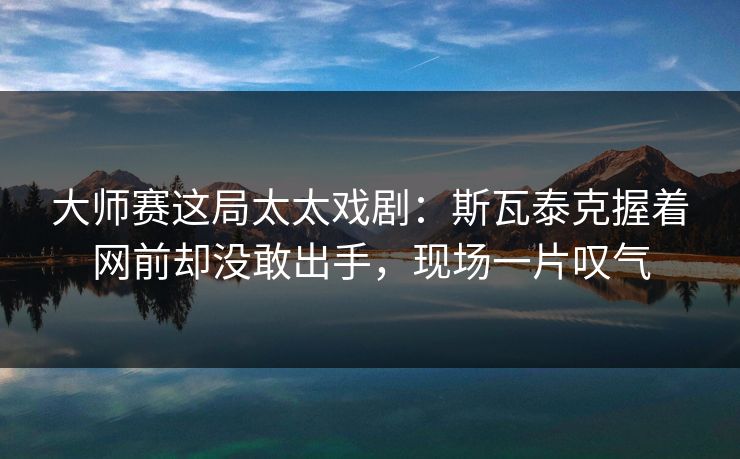 大师赛这局太太戏剧：斯瓦泰克握着网前却没敢出手，现场一片叹气