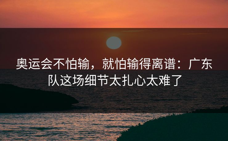 奥运会不怕输，就怕输得离谱：广东队这场细节太扎心太难了