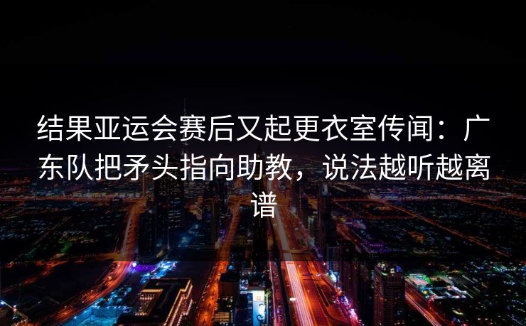 结果亚运会赛后又起更衣室传闻：广东队把矛头指向助教，说法越听越离谱