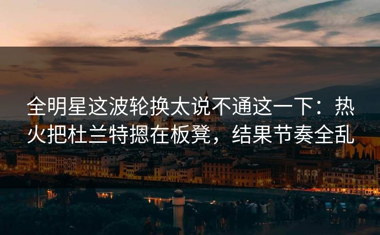 全明星这波轮换太说不通这一下：热火把杜兰特摁在板凳，结果节奏全乱